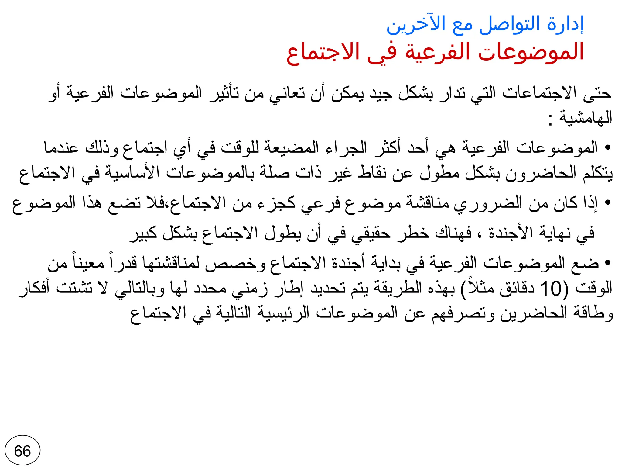 ‫اآلخرين‬ ‫مع‬ ‫التواصل‬ ‫إدارة‬
‫االجتماع‬ ‫في‬ ‫الفرعية‬ ‫الموضوعات‬
‫أو‬ ‫الفرعية‬ ‫الموضوعات‬ ‫تأثير‬ ‫من‬ ‫تعاني‬ ‫أن‬ ‫يمكن‬ ‫جيد‬ ‫بشكل‬ ‫تدار‬ ‫التي‬ ‫االجتماعات‬ ‫حتى‬
: ‫الهامشية‬
•
‫عندما‬ ‫وذلك‬ ‫اجتماع‬ ‫أي‬ ‫في‬ ‫للوقت‬ ‫المضيعة‬ ‫الجراء‬ ‫أكثر‬ ‫أحد‬ ‫هي‬ ‫الفرعية‬ ‫الموضوعات‬
‫االجتماع‬ ‫في‬ ‫األساسية‬ ‫بالموضوعات‬ ‫صلة‬ ‫ذات‬ ‫غير‬ ‫نقاط‬ ‫عن‬ ‫مطول‬ ‫بشكل‬ ‫الحاضرون‬ ‫يتكلم‬
•
‫الموضوع‬ ‫هذا‬ ‫تضع‬ ‫فال‬،‫االجتماع‬ ‫من‬ ‫كجزء‬ ‫فرعي‬ ‫موضوع‬ ‫مناقشة‬ ‫الضروري‬ ‫من‬ ‫كان‬ ‫إذا‬
‫كبير‬ ‫بشكل‬ ‫االجتماع‬ ‫يطول‬ ‫أن‬ ‫في‬ ‫حقيقي‬ ‫خطر‬ ‫فهناك‬ ، ‫األجندة‬ ‫نهاية‬ ‫في‬
•
‫من‬ ً‫ا‬‫معين‬ ً‫ا‬‫قدر‬ ‫لمناقشتها‬ ‫وخصص‬ ‫االجتماع‬ ‫أجندة‬ ‫بداية‬ ‫في‬ ‫الفرعية‬ ‫الموضوعات‬ ‫ضع‬
( ‫الوقت‬
10
‫أفكار‬ ‫تشتت‬ ‫ال‬ ‫وبالتالي‬ ‫لها‬ ‫محدد‬ ‫زمني‬ ‫إطار‬ ‫تحديد‬ ‫يتم‬ ‫الطريقة‬ ‫بهذه‬ )ً
‫ال‬‫مث‬ ‫دقائق‬
‫االجتماع‬ ‫في‬ ‫التالية‬ ‫الرئيسية‬ ‫الموضوعات‬ ‫عن‬ ‫وتصرفهم‬ ‫الحاضرين‬ ‫وطاقة‬
66
 