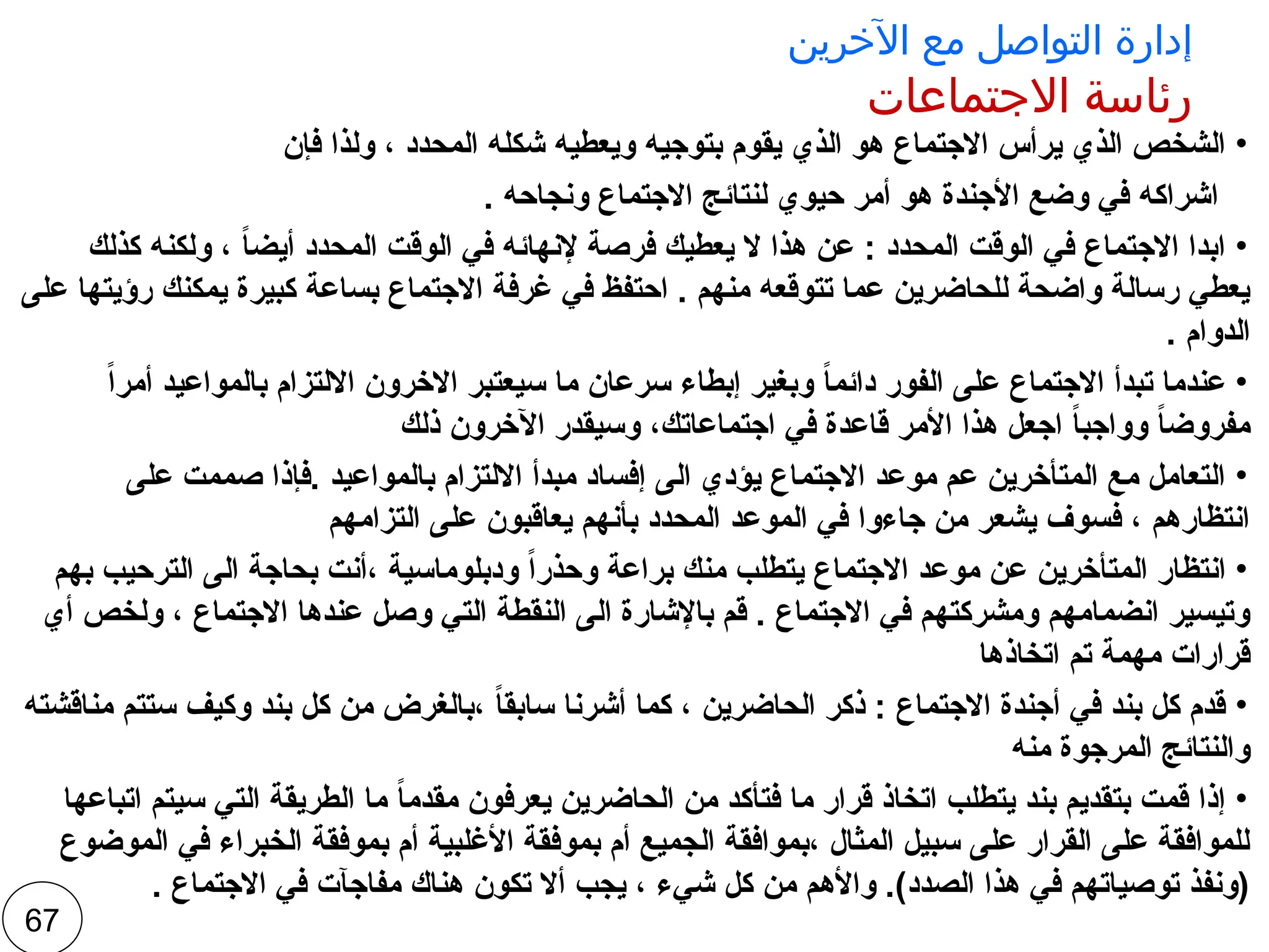 ‫اآلخرين‬ ‫مع‬ ‫التواصل‬ ‫إدارة‬
‫االجتماعات‬ ‫رئاسة‬
•
‫فإن‬ ‫ولذا‬ ، ‫المحدد‬ ‫شكله‬ ‫ويعطيه‬ ‫بتوجيه‬ ‫يقوم‬ ‫الذي‬ ‫هو‬ ‫االجتماع‬ ‫يرأس‬ ‫الذي‬ ‫الشخص‬
. ‫ونجاحه‬ ‫االجتماع‬ ‫لنتائج‬ ‫حيوي‬ ‫أمر‬ ‫هو‬ ‫األجندة‬ ‫وضع‬ ‫في‬ ‫اشراكه‬
•
‫كذلك‬ ‫ولكنه‬ ، ً
‫ا‬‫أيض‬ ‫المحدد‬ ‫الوقت‬ ‫في‬ ‫إلنهائه‬ ‫فرصة‬ ‫يعطيك‬ ‫ال‬ ‫هذا‬ ‫عن‬ : ‫المحدد‬ ‫الوقت‬ ‫في‬ ‫االجتماع‬ ‫ابدا‬
‫على‬ ‫رؤيتها‬ ‫يمكنك‬ ‫كبيرة‬ ‫بساعة‬ ‫االجتماع‬ ‫غرفة‬ ‫في‬ ‫احتفظ‬ . ‫منهم‬ ‫تتوقعه‬ ‫عما‬ ‫للحاضرين‬ ‫واضحة‬ ‫رسالة‬ ‫يعطي‬
. ‫الدوام‬
•
ً‫ا‬‫أمر‬ ‫بالمواعيد‬ ‫االلتزام‬ ‫االخرون‬ ‫سيعتبر‬ ‫ما‬ ‫سرعان‬ ‫إبطاء‬ ‫وبغير‬ ً
‫ا‬‫دائم‬ ‫الفور‬ ‫على‬ ‫االجتماع‬ ‫تبدأ‬ ‫عندما‬
‫ذلك‬ ‫اآلخرون‬ ‫وسيقدر‬ ،‫اجتماعاتك‬ ‫في‬ ‫قاعدة‬ ‫األمر‬ ‫هذا‬ ‫اجعل‬ ً
‫ا‬‫وواجب‬ ً
‫ا‬‫مفروض‬
•
‫على‬ ‫صممت‬ ‫فإذا‬. ‫بالمواعيد‬ ‫االلتزام‬ ‫مبدأ‬ ‫إفساد‬ ‫الى‬ ‫يؤدي‬ ‫االجتماع‬ ‫موعد‬ ‫عم‬ ‫المتأخرين‬ ‫مع‬ ‫التعامل‬
‫التزامهم‬ ‫على‬ ‫يعاقبون‬ ‫بأنهم‬ ‫المحدد‬ ‫الموعد‬ ‫في‬ ‫جاءوا‬ ‫من‬ ‫يشعر‬ ‫فسوف‬ ، ‫انتظارهم‬
•
‫بهم‬ ‫الترحيب‬ ‫الى‬ ‫بحاجة‬ ‫أنت‬، ‫ودبلوماسية‬ ً‫ا‬‫وحذر‬ ‫براعة‬ ‫منك‬ ‫يتطلب‬ ‫االجتماع‬ ‫موعد‬ ‫عن‬ ‫المتأخرين‬ ‫انتظار‬
‫أي‬ ‫ولخص‬ ، ‫االجتماع‬ ‫عندها‬ ‫وصل‬ ‫التي‬ ‫النقطة‬ ‫الى‬ ‫باإلشارة‬ ‫قم‬ . ‫االجتماع‬ ‫في‬ ‫ومشركتهم‬ ‫انضمامهم‬ ‫وتيسير‬
‫اتخاذها‬ ‫تم‬ ‫مهمة‬ ‫قرارات‬
•
‫مناقشته‬ ‫ستتم‬ ‫وكيف‬ ‫بند‬ ‫كل‬ ‫من‬ ‫بالغرض‬، ً
‫ا‬‫سابق‬ ‫أشرنا‬ ‫كما‬ ، ‫الحاضرين‬ ‫ذكر‬ : ‫االجتماع‬ ‫أجندة‬ ‫في‬ ‫بند‬ ‫كل‬ ‫قدم‬
‫منه‬ ‫المرجوة‬ ‫والنتائج‬
•
‫اتباعها‬ ‫سيتم‬ ‫التي‬ ‫الطريقة‬ ‫ما‬ ً
‫ا‬‫مقدم‬ ‫يعرفون‬ ‫الحاضرين‬ ‫من‬ ‫فتأكد‬ ‫ما‬ ‫قرار‬ ‫اتخاذ‬ ‫يتطلب‬ ‫بند‬ ‫بتقديم‬ ‫قمت‬ ‫إذا‬
‫الموضوع‬ ‫في‬ ‫الخبراء‬ ‫بموفقة‬ ‫أم‬ ‫األغلبية‬ ‫بموفقة‬ ‫أم‬ ‫الجميع‬ ‫بموافقة‬، ‫المثال‬ ‫سبيل‬ ‫على‬ ‫القرار‬ ‫على‬ ‫للموافقة‬
. ‫االجتماع‬ ‫في‬ ‫مفاجآت‬ ‫هناك‬ ‫تكون‬ ‫أال‬ ‫يجب‬ ، ‫شيء‬ ‫كل‬ ‫من‬ ‫واألهم‬ .)‫الصدد‬ ‫هذا‬ ‫في‬ ‫توصياتهم‬ ‫(ونفذ‬
67
 