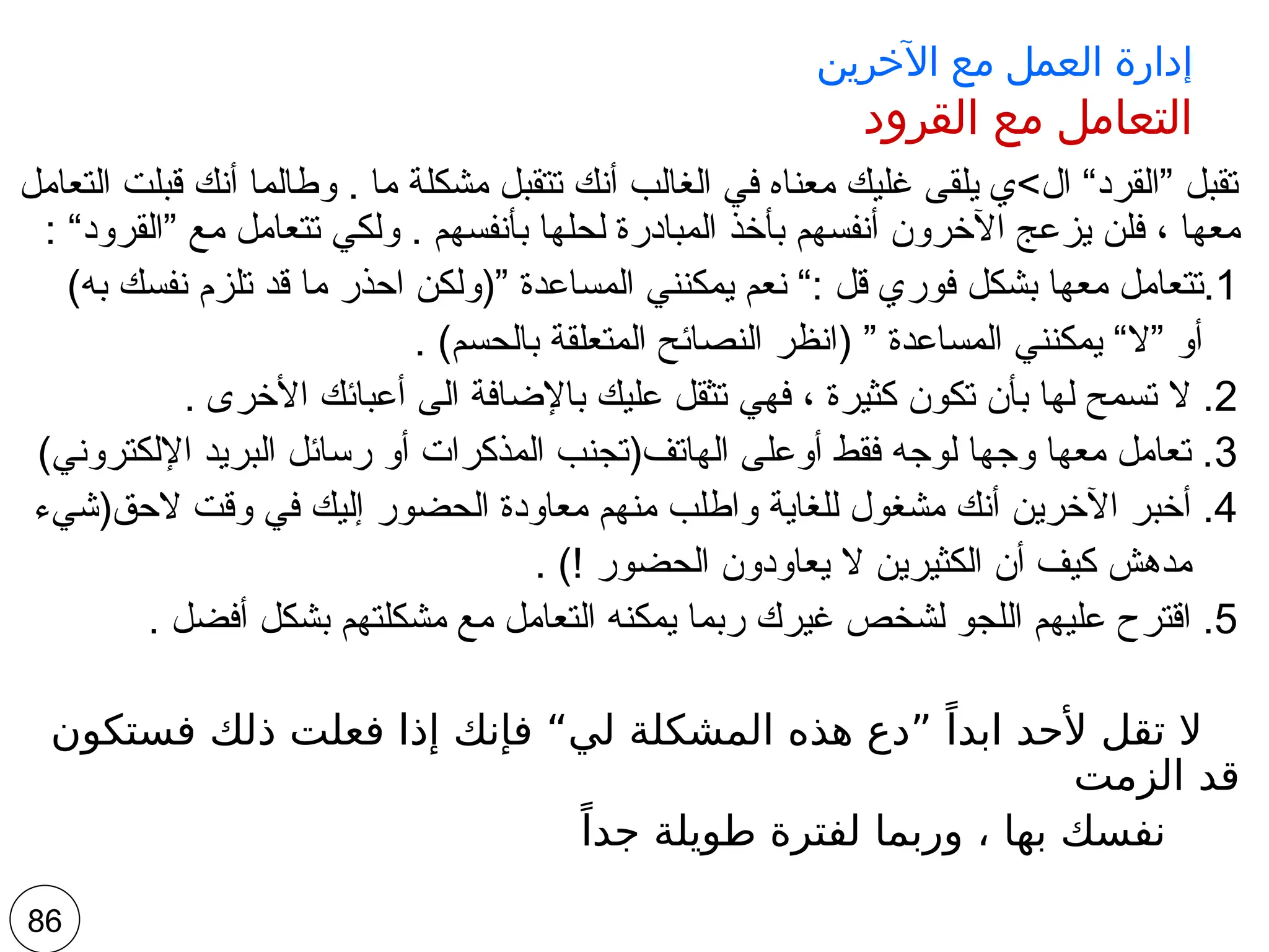 ‫اآلخرين‬ ‫مع‬ ‫العمل‬ ‫إدارة‬
‫القرود‬ ‫مع‬ ‫التعامل‬
‫التعامل‬ ‫قبلت‬ ‫أنك‬ ‫وطالما‬ . ‫ما‬ ‫مشكلة‬ ‫تتقبل‬ ‫أنك‬ ‫الغالب‬ ‫في‬ ‫معناه‬ ‫غليك‬ ‫يلقى‬ ‫ال>ي‬ “‫”القرد‬ ‫تقبل‬
: “‫”القرود‬ ‫مع‬ ‫تتعامل‬ ‫ولكي‬ . ‫بأنفسهم‬ ‫لحلها‬ ‫المبادرة‬ ‫بأخذ‬ ‫أنفسهم‬ ‫اآلخرون‬ ‫يزعج‬ ‫فلن‬ ، ‫معها‬
.1
)‫به‬ ‫نفسك‬ ‫تلزم‬ ‫قد‬ ‫ما‬ ‫احذر‬ ‫”(ولكن‬ ‫المساعدة‬ ‫يمكنني‬ ‫نعم‬ “: ‫قل‬ ‫فوري‬ ‫بشكل‬ ‫معها‬ ‫تتعامل‬
. )‫بالحسم‬ ‫المتعلقة‬ ‫النصائح‬ ‫(انظر‬ ” ‫المساعدة‬ ‫يمكنني‬ “‫”ال‬ ‫أو‬
2
. ‫األخرى‬ ‫أعبائك‬ ‫الى‬ ‫باإلضافة‬ ‫عليك‬ ‫تثقل‬ ‫فهي‬ ، ‫كثيرة‬ ‫تكون‬ ‫بأن‬ ‫لها‬ ‫تسمح‬ ‫ال‬ .
3
)‫اإللكتروني‬ ‫البريد‬ ‫رسائل‬ ‫أو‬ ‫المذكرات‬ ‫الهاتف(تجنب‬ ‫أوعلى‬ ‫فقط‬ ‫لوجه‬ ‫وجها‬ ‫معها‬ ‫تعامل‬ .
4
‫الحق(شيء‬ ‫وقت‬ ‫في‬ ‫إليك‬ ‫الحضور‬ ‫معاودة‬ ‫منهم‬ ‫واطلب‬ ‫للغاية‬ ‫مشغول‬ ‫أنك‬ ‫اآلخرين‬ ‫أخبر‬ .
. )! ‫الحضور‬ ‫يعاودون‬ ‫ال‬ ‫الكثيرين‬ ‫أن‬ ‫كيف‬ ‫مدهش‬
5
. ‫أفضل‬ ‫بشكل‬ ‫مشكلتهم‬ ‫مع‬ ‫التعامل‬ ‫يمكنه‬ ‫ربما‬ ‫غيرك‬ ‫لشخص‬ ‫اللجو‬ ‫عليهم‬ ‫اقترح‬ .
‫فستكون‬ ‫ذلك‬ ‫فعلت‬ ‫إذا‬ ‫فإنك‬ “‫لي‬ ‫المشكلة‬ ‫هذه‬ ‫”دع‬ ً‫ابدا‬ ‫ألحد‬ ‫تقل‬ ‫ال‬
‫الزمت‬ ‫قد‬
ً‫جدا‬ ‫طويلة‬ ‫لفترة‬ ‫وربما‬ ، ‫بها‬ ‫نفسك‬
86
 