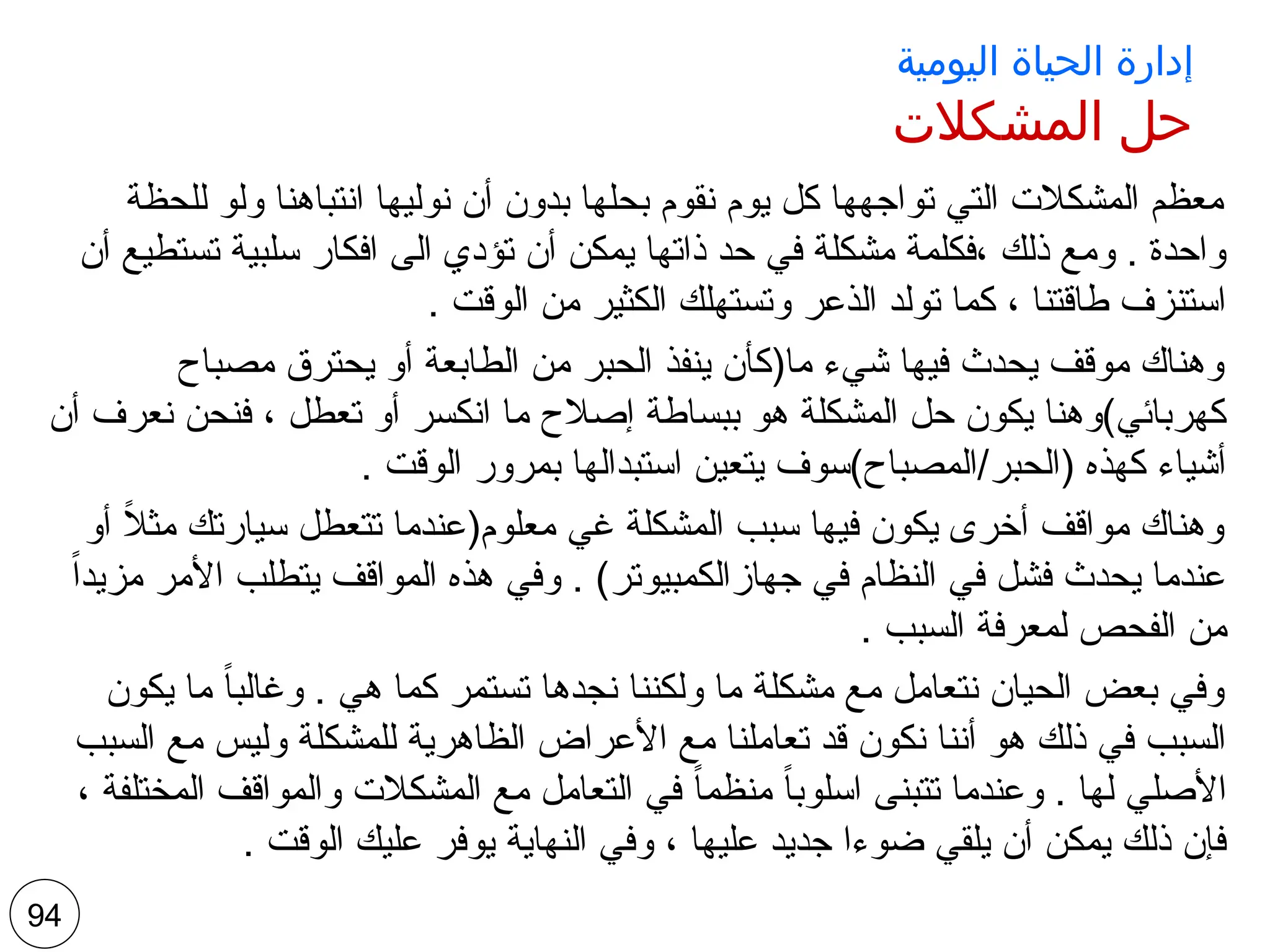 ‫اليومية‬ ‫الحياة‬ ‫إدارة‬
‫المشكالت‬ ‫حل‬
‫للحظة‬ ‫ولو‬ ‫انتباهنا‬ ‫نوليها‬ ‫أن‬ ‫بدون‬ ‫بحلها‬ ‫نقوم‬ ‫يوم‬ ‫كل‬ ‫تواجهها‬ ‫التي‬ ‫المشكالت‬ ‫معظم‬
‫أن‬ ‫تستطيع‬ ‫سلبية‬ ‫افكار‬ ‫الى‬ ‫تؤدي‬ ‫أن‬ ‫يمكن‬ ‫ذاتها‬ ‫حد‬ ‫في‬ ‫مشكلة‬ ‫فكلمة‬، ‫ذلك‬ ‫ومع‬ . ‫واحدة‬
. ‫الوقت‬ ‫من‬ ‫الكثير‬ ‫وتستهلك‬ ‫الذعر‬ ‫تولد‬ ‫كما‬ ، ‫طاقتنا‬ ‫استنزف‬
‫مصباح‬ ‫يحترق‬ ‫أو‬ ‫الطابعة‬ ‫من‬ ‫الحبر‬ ‫ينفذ‬ ‫ما(كأن‬ ‫شيء‬ ‫فيها‬ ‫يحدث‬ ‫موقف‬ ‫وهناك‬
‫أن‬ ‫نعرف‬ ‫فنحن‬ ، ‫تعطل‬ ‫أو‬ ‫انكسر‬ ‫ما‬ ‫إصالح‬ ‫ببساطة‬ ‫هو‬ ‫المشكلة‬ ‫حل‬ ‫يكون‬ ‫كهربائي)وهنا‬
. ‫الوقت‬ ‫بمرور‬ ‫استبدالها‬ ‫يتعين‬ ‫المصباح)سوف‬/‫(الحبر‬ ‫كهذه‬ ‫أشياء‬
‫أو‬ ً
‫ال‬‫مث‬ ‫سيارتك‬ ‫تتعطل‬ ‫معلوم(عندما‬ ‫غي‬ ‫المشكلة‬ ‫سبب‬ ‫فيها‬ ‫يكون‬ ‫أخرى‬ ‫مواقف‬ ‫وهناك‬
ً‫ا‬‫مزيد‬ ‫األمر‬ ‫يتطلب‬ ‫المواقف‬ ‫هذه‬ ‫وفي‬ . )‫جهازالكمبيوتر‬ ‫في‬ ‫النظام‬ ‫في‬ ‫فشل‬ ‫يحدث‬ ‫عندما‬
. ‫السبب‬ ‫لمعرفة‬ ‫الفحص‬ ‫من‬
‫يكون‬ ‫ما‬ ً‫ا‬‫وغالب‬ . ‫هي‬ ‫كما‬ ‫تستمر‬ ‫نجدها‬ ‫ولكننا‬ ‫ما‬ ‫مشكلة‬ ‫مع‬ ‫نتعامل‬ ‫الحيان‬ ‫بعض‬ ‫وفي‬
‫السبب‬ ‫مع‬ ‫وليس‬ ‫للمشكلة‬ ‫الظاهرية‬ ‫األعراض‬ ‫مع‬ ‫تعاملنا‬ ‫قد‬ ‫نكون‬ ‫أننا‬ ‫هو‬ ‫ذلك‬ ‫في‬ ‫السبب‬
، ‫المختلفة‬ ‫والمواقف‬ ‫المشكالت‬ ‫مع‬ ‫التعامل‬ ‫في‬ ً‫ا‬‫منظم‬ ً‫ا‬‫اسلوب‬ ‫تتبنى‬ ‫وعندما‬ . ‫لها‬ ‫األصلي‬
. ‫الوقت‬ ‫عليك‬ ‫يوفر‬ ‫النهاية‬ ‫وفي‬ ، ‫عليها‬ ‫جديد‬ ‫ضوءا‬ ‫يلقي‬ ‫أن‬ ‫يمكن‬ ‫ذلك‬ ‫فإن‬
94
 