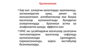 Қулланилиши
• Хар хил аллергик холатларда: крапивница,
ангионевротик шиш, ринит ва
конъюнктивит, антибиотиклар еки бошка
воситалар кулланилганда буладиган
аллергияларда . Бронхиал астма ва
анафилактик шокда эффекти кам
• МНС ни сусайтирувчи воситалар ухлатувчи
тинчловтирувчи воситалар сифатида
кулланинилади (димедрол),
паркинсонизмда, хорея, вестибуляр
бузилишларда.
 