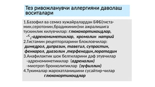Тез ривожланувчи аллергияни даволаш
воситалари
1.Базофил ва семиз хужайралардан БФБ(гиста-
мин,серотонин,брадикинин)ни ажралишига
тускинлик килувчилар: глюкокортикоидлар,
2-адреномиметиклар, кромолин натрий
2.Гистамин рецепторларини блокловчилар:
димедрол, дипразин, тавегил, супрастин,
фенкарол, диазолин ,терфенадин,лоратадин
3.Анафилактик шок белгиларини даф этувчилар
-адреномиметикилар (адреналин)
-миотроп бронхолитиклар (эуфиллин)
4.Тукималар жарохатланишини сусайтир-чилар
глюкокортикоидлар
 