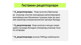 Гистамин рецепторлари
• Н1 рецепторлари. Улар кузголса бронхлар
ва ичаклар спастик кискариши,капиллярларни
кенгайиши,кон босимини тушиши,тери ва шил
лик каватлар утказувчанлигини ортиши булади
• Н2 рецепторлар. Улар кузголса меъда секре-
цияси кучаяди,бачадон,томирлар,ичаклар тону
си узгаради.
• Н3 рецепторлари асосан МНСда жойлашган
 