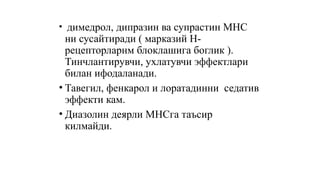 • димедрол, дипразин ва супрастин МНС
ни сусайтиради ( марказий Н-
рецепторларнм блоклашига боглик ).
Тинчлантирувчи, ухлатувчи эффектлари
билан ифодаланади.
• Тавегил, фенкарол и лоратадинни седатив
эффекти кам.
• Диазолин деярли МНСга таъсир
килмайди.
 