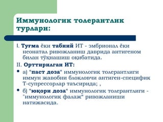 Иммунологик толерантлик
турлари:
I. Ту ма
ғ ёки табиий ИТ - эмбрионал ёки
неонатал ривожланиш даврида антигеном
билан тў нашиш о ибатида
қ қ .
II. Орттирилган ИТ:
 а) “паст доза“ иммунологик толерантлиги
иммун жавобни блокловчи антиген-специфик
T-супрессорлар таъсирида; ,
 б) “ю ори
қ доза“ иммунологик толерантлиги -
"иммунологик фалаж“ ривожланиши
натижасида.
 