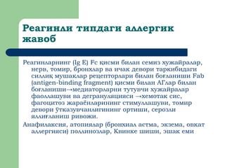 Реагинли типдаги аллергик
жавоб
Реагинларнинг (Ig E) Fc исми билан семиз хужайралар,
қ
нерв, томир, бронхлар ва ичак девори таркибидаги
силли мушаклар рецепторлари билан бо ланиши
қ ғ Fab
(antigen-binding fragment) исми билан АГлар билан
қ
бо ланиши→медиаторларни тутувчи хужайралар
ғ
фаоллашуви ва дегрануляцияси →хемотак сис,
фагоцитоз жараёнларининг стимуллашуви, томир
девори ўтказувчанлигининг ортиши, серозли
ялли ланиш ривожи.
ғ
Анафилаксия, атопиялар (бронхиал астма, экзема, овкат
аллергияси) поллинозлар, Квинке шиши, эшак еми
 