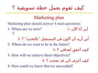 ‫؟‬ ‫تسويقية‬ ‫خطة‬ ‫بعمل‬ ‫تقوم‬ ‫كيف‬
Marketing plan should answer 4 main questions:
1- Where are we now? 1- ‫اآلن‬ ‫أنا‬ ‫أين‬
‫؟‬
2- “ ”
‫؟‬ ‫بالتحديد‬ ‫المستقبل‬ ‫في‬ ‫أكون‬ ‫أن‬ ‫أريد‬ ‫أين‬
2- Where do we want to be in the future?
3- ‫؟‬ ‫أهدافي‬ ‫أحقق‬ ‫كيف‬
3- How will we achieve these objectives?
4- ‫؟‬ ‫نجحت‬ ‫قد‬ ‫أني‬ ‫أعرف‬ ‫كيف‬
4- How could we know that we succeeded?
Marketing plan
 