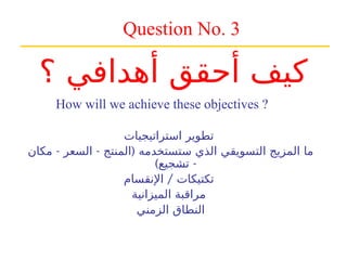 Question No. 3
How will we achieve these objectives ?
‫استراتيجيات‬ ‫تطوير‬
- - (
‫مكان‬ ‫السعر‬ ‫المنتج‬ ‫ستستخدمه‬ ‫الذي‬ ‫التسويقي‬ ‫المزيج‬ ‫ما‬
) -
‫تشجيع‬
/
‫اإلنقسام‬ ‫تكتيكات‬
‫الميزانية‬ ‫مراقبة‬
‫الزمني‬ ‫النطاق‬
‫؟‬ ‫أهدافي‬ ‫أحقق‬ ‫كيف‬
 