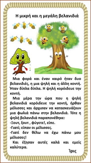 Η μικρή και η μεγάλη βελανιδιά
Ίρις
Μια φορά και έναν καιρό ήταν δυο
βελανιδιές, η μια ψηλή και η άλλη κοντή.
Ήταν δίπλα δίπλα. Η ψηλή κορόιδευε την
κοντή.
Μια μέρα την ώρα που η ψηλή
βελανιδιά κορόιδευε την κοντή, ήρθαν
μέλισσες και άρχισαν να κατασκευάζουν
μια φωλιά πάνω στην βελανιδιά. Τότε η
ψηλή βελανιδιά παραπονέθηκε:
-Ξουτ, ξουτ , φύγετε!, είπε.
-Γιατί; είπαν οι μέλισσες.
-Γιατί δεν θέλω να έχω πάνω μου
μέλισσες!
Και έζησαν αυτές καλά και εμείς
καλύτερα.
 