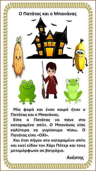 O Πατάτας και ο Μπανάνας
Ανέστης
Μία φορά και έναν καιρό ήταν ο
Πατάτας και ο Μπανάνας.
Είπε ο Πατάτας να πάνε στο
καταραμένο σπίτι. Ο Μπανάνας είπε
καλύτερα να γυρίσουμε πίσω. Ο
Πατάτας είπε «ΟΧΙ».
Και έτσι πήγαν στο καταραμένο σπίτι
και εκεί είδαν τον Χάρι Πότερ και τους
μεταμόρφωσε σε βατράχια.
 