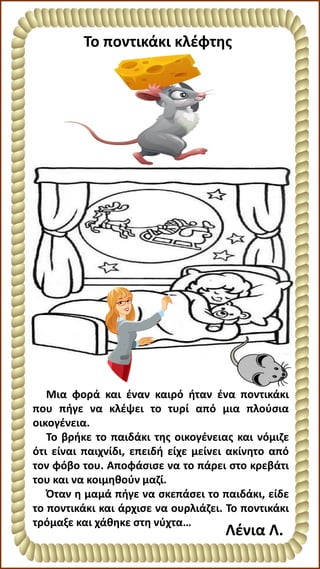 Το ποντικάκι κλέφτης
Μια φορά και έναν καιρό ήταν ένα ποντικάκι
που πήγε να κλέψει το τυρί από μια πλούσια
οικογένεια.
Το βρήκε το παιδάκι της οικογένειας και νόμιζε
ότι είναι παιχνίδι, επειδή είχε μείνει ακίνητο από
τον φόβο του. Αποφάσισε να το πάρει στο κρεβάτι
του και να κοιμηθούν μαζί.
Όταν η μαμά πήγε να σκεπάσει το παιδάκι, είδε
το ποντικάκι και άρχισε να ουρλιάζει. Το ποντικάκι
τρόμαξε και χάθηκε στη νύχτα…
Λένια Λ.
 