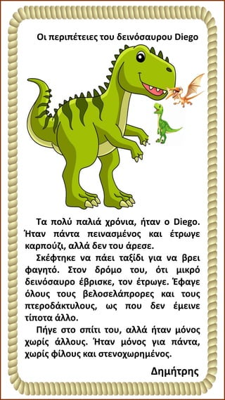 Τα πολύ παλιά χρόνια, ήταν ο Diego.
Ήταν πάντα πεινασμένος και έτρωγε
καρπούζι, αλλά δεν του άρεσε.
Σκέφτηκε να πάει ταξίδι για να βρει
φαγητό. Στον δρόμο του, ότι μικρό
δεινόσαυρο έβρισκε, τον έτρωγε. Έφαγε
όλους τους βελοσελάπρορες και τους
πτεροδάκτυλους, ως που δεν έμεινε
τίποτα άλλο.
Πήγε στο σπίτι του, αλλά ήταν μόνος
χωρίς άλλους. Ήταν μόνος για πάντα,
χωρίς φίλους και στενοχωρημένος.
Οι περιπέτειες του δεινόσαυρου Diego
Δημήτρης
 