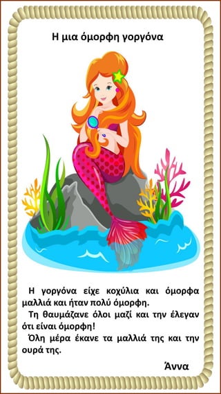 Η μια όμορφη γοργόνα
Η γοργόνα είχε κοχύλια και όμορφα
μαλλιά και ήταν πολύ όμορφη.
Τη θαυμάζανε όλοι μαζί και την έλεγαν
ότι είναι όμορφη!
Όλη μέρα έκανε τα μαλλιά της και την
ουρά της.
Άννα
 