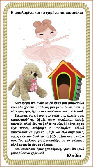 Η μπαλαρίνα και τα χαμένα παπουτσάκια
Μια φορά και έναν καιρό ήταν μια μπαλαρίνα
που όλο χόρευε μπαλέτο, μια μέρα όμως συνέβη
κάτι τρομερό, έχασε τα παπούτσια του μπαλέτου!
Ξεκίνησε να ψάχνει στο σπίτι της, έψαξε στην
παπουτσοθήκη, έψαξε στην ντουλάπα, έψαξε
παντού, αλλά δεν τα βρήκε πουθενά! Κάποιος τα
είχε πάρει, σκέφτηκε η μπαλαρίνα. Τελικά
αποφάσισε να βγει να ψάξει και έξω στην αυλή,
όμως είδε τον Spot να τα βάζει μέσα στο σπιτάκι
του. Τον μάλωσε γιατί παραλίγο να τα χαλάσει,
αλλά ευτυχώς δεν τα χάλασε.
Και επιτέλους ήταν χαρούμενη, γιατί θα ξανά
μπορούσε να χορέψει!
Ελπίδα
 