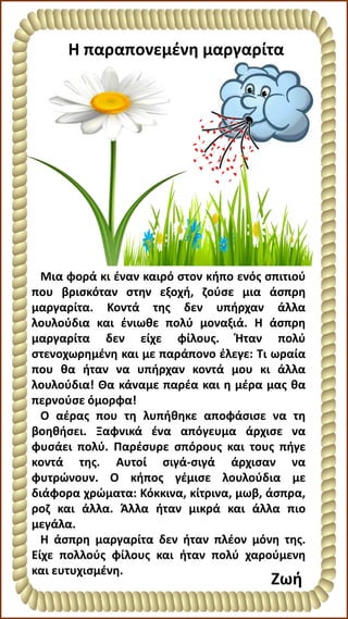 Η παραπονεμένη μαργαρίτα
Ζωή
Μια φορά κι έναν καιρό στον κήπο ενός σπιτιού
που βρισκόταν στην εξοχή, ζούσε μια άσπρη
μαργαρίτα. Κοντά της δεν υπήρχαν άλλα
λουλούδια και ένιωθε πολύ μοναξιά. Η άσπρη
μαργαρίτα δεν είχε φίλους. Ήταν πολύ
στενοχωρημένη και με παράπονο έλεγε: Τι ωραία
που θα ήταν να υπήρχαν κοντά μου κι άλλα
λουλούδια! Θα κάναμε παρέα και η μέρα μας θα
περνούσε όμορφα!
Ο αέρας που τη λυπήθηκε αποφάσισε να τη
βοηθήσει. Ξαφνικά ένα απόγευμα άρχισε να
φυσάει πολύ. Παρέσυρε σπόρους και τους πήγε
κοντά της. Αυτοί σιγά-σιγά άρχισαν να
φυτρώνουν. Ο κήπος γέμισε λουλούδια με
διάφορα χρώματα: Κόκκινα, κίτρινα, μωβ, άσπρα,
ροζ και άλλα. Άλλα ήταν μικρά και άλλα πιο
μεγάλα.
Η άσπρη μαργαρίτα δεν ήταν πλέον μόνη της.
Είχε πολλούς φίλους και ήταν πολύ χαρούμενη
και ευτυχισμένη.
 