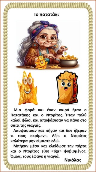 Το πατατάκι
Μια φορά και έναν καιρό ήταν ο
Πατατάκης και ο Ντορίτος. Ήταν πολύ
καλοί φίλοι και αποφάσισαν να πάνε στο
σπίτι της γιαγιάς.
Αποφάσισαν και πήγαν και δεν ήξεραν
τι τους περίμενε. Λέει ο Ντορίτος
καλύτερα μην είμαστε εδώ.
Μπήκαν μέσα και κλείδωσε την πόρτα
και ο Ντορίτος είπε «όχι» φοβισμένος.
Όμως, τους έφαγε η γιαγιά.
Νικόλας
 