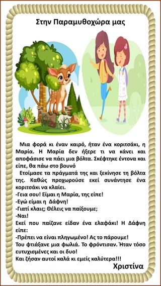 Στην Παραμυθοχώρα μας
Μια φορά κι έναν καιρό, ήταν ένα κοριτσάκι, η
Μαρία. Η Μαρία δεν ήξερε τι να κάνει και
αποφάσισε να πάει μια βόλτα. Σκέφτηκε έντονα και
είπε, θα πάω στο βουνό
Ετοίμασε τα πράγματά της και ξεκίνησε τη βόλτα
της. Καθώς προχωρούσε εκεί συνάντησε ένα
κοριτσάκι να κλαίει.
-Γεια σου! Είμαι η Μαρία, της είπε!
-Εγώ είμαι η Δάφνη!
-Γιατί κλαις; Θέλεις να παίξουμε;
-Ναι!
Εκεί που παίζανε είδαν ένα ελαφάκι! Η Δάφνη
είπε:
-Πρέπει να είναι πληγωμένο! Ας το πάρουμε!
Του φτιάξανε μια φωλιά. Το φρόντισαν. Ήταν τόσο
ευτυχισμένες και οι δυο!
Και ζήσαν αυτοί καλά κι εμείς καλύτερα!!!
Χριστίνα
 