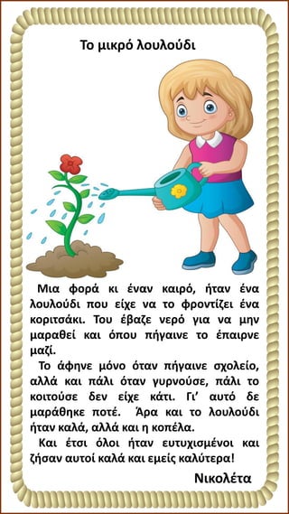 Το μικρό λουλούδι
Νικολέτα
Μια φορά κι έναν καιρό, ήταν ένα
λουλούδι που είχε να το φροντίζει ένα
κοριτσάκι. Του έβαζε νερό για να μην
μαραθεί και όπου πήγαινε το έπαιρνε
μαζί.
Το άφηνε μόνο όταν πήγαινε σχολείο,
αλλά και πάλι όταν γυρνούσε, πάλι το
κοιτούσε δεν είχε κάτι. Γι’ αυτό δε
μαράθηκε ποτέ. Άρα και το λουλούδι
ήταν καλά, αλλά και η κοπέλα.
Και έτσι όλοι ήταν ευτυχισμένοι και
ζήσαν αυτοί καλά και εμείς καλύτερα!
 