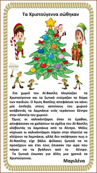 Τα Χριστούγεννα σώθηκαν
Μαριλένα
Στο χωριό του Αϊ-Βασίλη πλησίαζαν τα
Χριστούγεννα και τα ξωτικά ετοίμαζαν τα δώρα
των παιδιών. Ο Άγιος Βασίλης αποφάσισε να κάνει
μία έκπληξη στους κατοίκους του χωριού
ανάβοντάς τα λαμπάκια ενός τεράστιου δέντρο
στην πλατεία του χωριού.
Όμως οι καλικάντζαροι όταν το έμαθαν,
αποφάσισαν να χαλάσουν τα σχέδια του Αϊ-Βασίλη
κλέβοντάς τα λαμπάκια από το δέντρο. Μόλις
νύχτωσε οι καλικάντζαροι πήγαν στην πλατεία να
κλέψουν τα λαμπάκια, αλλά δεν σκέφτηκαν πως ο
Αϊ-Βασίλης είχε βάλει φύλακες ξωτικά να το
προσέχουν και έτσι τους έπιασαν την ώρα που
πήγαν να τα βγάλουν από το δέντρο.
Τα ξωτικά έσωσαν για άλλη μια χρονιά τα
Χριστούγεννα.
 