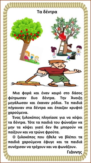 Μια φορά και έναν καιρό στο δάσος
φύτρωσαν δυο δέντρα. Την Άνοιξη
μεγάλωσαν και έκαναν ρόδια. Τα παιδιά
πήγαιναν στα δέντρα και έπαιζαν κρυφτό
χαρούμενα.
Ένας ξυλοκόπος πλησίασε για να κόψει
τα δέντρα. Τότε τα παιδιά του φώναξαν να
μην τα κόψει γιατί δεν θα μπορούν να
παίζουν και να τρώνε φρούτα.
Ο ξυλοκόπος που ήθελε να βλέπει τα
παιδιά χαρούμενα έφυγε και τα παιδιά
συνέχισαν να τρέχουν και να φωνάζουν.
Γιάννης
Τα δέντρα
 