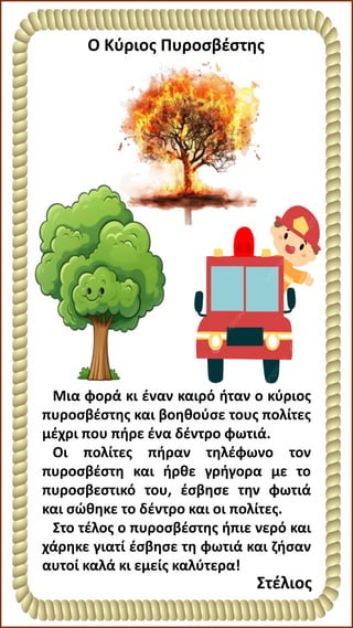 Μια φορά κι έναν καιρό ήταν ο κύριος
πυροσβέστης και βοηθούσε τους πολίτες
μέχρι που πήρε ένα δέντρο φωτιά.
Οι πολίτες πήραν τηλέφωνο τον
πυροσβέστη και ήρθε γρήγορα με το
πυροσβεστικό του, έσβησε την φωτιά
και σώθηκε το δέντρο και οι πολίτες.
Στο τέλος ο πυροσβέστης ήπιε νερό και
χάρηκε γιατί έσβησε τη φωτιά και ζήσαν
αυτοί καλά κι εμείς καλύτερα!
O Κύριος Πυροσβέστης
Στέλιος
 