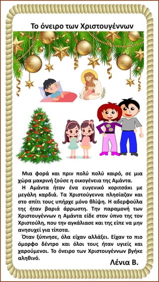 Το όνειρο των Χριστουγέννων
Λένια Β.
Μια φορά και πριν πολύ πολύ καιρό, σε μια
χώρα μακρινή ζούσε η οικογένεια της Αμάντα.
Η Αμάντα ήταν ένα ευγενικό κοριτσάκι με
μεγάλη καρδιά. Τα Χριστούγεννα πλησίαζαν και
στο σπίτι τους υπήρχε μόνο θλίψη. Η αδερφούλα
της ήταν βαριά άρρωστη. Την παραμονή των
Χριστουγέννων η Αμάντα είδε στον ύπνο της τον
Χριστούλη, που την αγκάλιασε και της είπε να μην
ανησυχεί για τίποτα.
Όταν ξύπνησε, όλα είχαν αλλάξει. Είχαν το πιο
όμορφο δέντρο και όλοι τους ήταν υγιείς και
χαρούμενοι. Το όνειρο των Χριστουγέννων βγήκε
αληθινό.
 