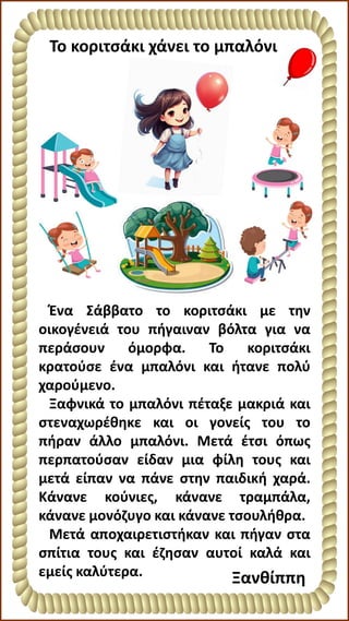 Το κοριτσάκι χάνει το μπαλόνι
Ένα Σάββατο το κοριτσάκι με την
οικογένειά του πήγαιναν βόλτα για να
περάσουν όμορφα. Το κοριτσάκι
κρατούσε ένα μπαλόνι και ήτανε πολύ
χαρούμενο.
Ξαφνικά το μπαλόνι πέταξε μακριά και
στεναχωρέθηκε και οι γονείς του το
πήραν άλλο μπαλόνι. Μετά έτσι όπως
περπατούσαν είδαν μια φίλη τους και
μετά είπαν να πάνε στην παιδική χαρά.
Κάνανε κούνιες, κάνανε τραμπάλα,
κάνανε μονόζυγο και κάνανε τσουλήθρα.
Μετά αποχαιρετιστήκαν και πήγαν στα
σπίτια τους και έζησαν αυτοί καλά και
εμείς καλύτερα. Ξανθίππη
 