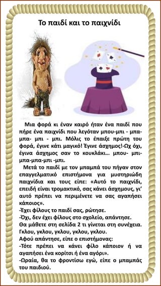 Μια φορά κι έναν καιρό ήταν ένα παιδί που
πήρε ένα παιχνίδι που λεγόταν μπου-μπι - μπα-
μπα- μπι - μπι. Μόλις το έπαιξε πρώτη του
φορά, έγινε κάτι μαγικό! Έγινε άσχημος!-Ωχ όχι,
έγινα άσχημος σαν το κουκλάκι… μπου- μπι-
μπα-μπα-μπι -μπι.
Μετά το παιδί με τον μπαμπά του πήγαν στον
επαγγελματικό επιστήμονα για μυστηριώδη
παιχνίδια και τους είπε: «Αυτό το παιχνίδι,
επειδή είναι τρομακτικό, σας κάνει άσχημους, γι’
αυτό πρέπει να περιμένετε να σας αγαπήσει
κάποιος».
-Έχει φίλους το παιδί σας, ρώτησε.
-Όχι, δεν έχει φίλους στο σχολείο, απάντησε.
Θα μάθετε στη σελίδα 2 τι γίνεται στη συνέχεια.
Γκλου, γκλου, γκλου, γκλου, γκλου.
Αφού απάντησε, είπε ο επιστήμονας:
-Τότε πρέπει να κάνει φίλο κάποιον ή να
αγαπήσει ένα κορίτσι ή ένα αγόρι».
-Ωραία, θα το φροντίσω εγώ, είπε ο μπαμπάς
του παιδιού.
Το παιδί και το παιχνίδι
 