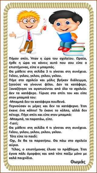Πήγαν σπίτι. Ήταν η ώρα του σχολείου. Ωραία,
ήρθε η ώρα να κάνεις αυτό που σου είπε ο
επιστήμονας, είπε ο μπαμπάς.
Θα μάθετε στη σελίδα 3 τι γίνεται στη συνέχεια.
Γκλου, γκλου, γκλου, γκλου, γκλου.
Πήγε στο σχολείο και μόλις βγήκαν διάλειμμα,
ζητούσε να γίνουνε φίλοι. Δεν τα κατάφερε.
Ξαναζήτησε να αγαπιούνται από όλο το σχολείο.
Δεν τα κατάφερε. Γύρισε στο σπίτι του και είπε
στον μπαμπά του:
-Μπαμπά δεν τα κατάφερα πουθενά.
Περνούσαν οι μέρες και δεν τα κατάφερνε. Έτσι
έκανε ένα κόλπο! Το έκανε το κόλπο, αλλά δεν
πέτυχε. Πήγε σπίτι και είπε στον μπαμπά:
-Μπαμπά, τα παρατάω, είπε.
-Γιατί;
Θα μάθετε στη σελίδα 4 τι γίνεται στη συνέχεια.
Γκλου, γκλου, γκλου, γκλου, γκλου.
Τότε είπε το παιδί:
-Όχι, δε θα τα παρατήσω. Θα πάω στο σχολείο
αύριο.
Τέλος, ο επιστήμονας έλυσε το πρόβλημα. Έτσι
έγινα πάλι όμορφος και από τότε παίζω μόνο με
καλά παιχνίδια.
Θωμάς
 