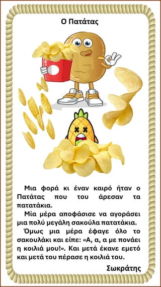 Ο Πατάτας
Μια φορά κι έναν καιρό ήταν ο
Πατάτας που του άρεσαν τα
πατατάκια.
Μία μέρα αποφάσισε να αγοράσει
μια πολύ μεγάλη σακούλα πατατάκια.
Όμως μια μέρα έφαγε όλο το
σακουλάκι και είπε: «Α, α, α με πονάει
η κοιλιά μου!». Και μετά έκανε εμετό
και μετά του πέρασε η κοιλιά του.
Σωκράτης
 