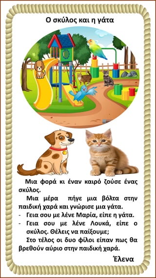 Ο σκύλος και η γάτα
Έλενα
Μια φορά κι έναν καιρό ζούσε ένας
σκύλος.
Μια μέρα πήγε μια βόλτα στην
παιδική χαρά και γνώρισε μια γάτα.
- Γεια σου με λένε Μαρία, είπε η γάτα.
- Γεια σου με λένε Λουκά, είπε ο
σκύλος. Θέλεις να παίξουμε;
Στο τέλος οι δυο φίλοι είπαν πως θα
βρεθούν αύριο στην παιδική χαρά.
 