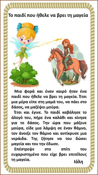 Το παιδί που ήθελε να βρει τη μαγεία
Ιόλη
Μια φορά και έναν καιρό ήταν ένα
παιδί που ήθελε να βρει τη μαγεία. Έτσι
μια μέρα είπε στη μαμά του, να πάει στο
δάσος, να μαζέψει μούρα.
Έτσι και έγινε. Το παιδί καβάλησε το
άλογό του, πήρε ένα καλάθι και κίνησε
για το δάσος. Την ώρα που μάζευε
μούρα, είδε μια λάμψη σε έναν θάμνο,
τον άνοιξε τον θάμνο και αντίκρυσε μια
νεράιδα. Της ζήτησε να του δώσει
μαγεία και του την έδωσε.
Επέστρεψε στο σπίτι του
ευχαριστημένο που είχε βρει επιτέλους
τη μαγεία.
 