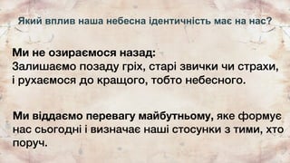 Який вплив наша небесна ідентичність має на нас?
Ми не озираємося назад:
Залишаємо позаду гріх, старі звички чи страхи,
і рухаємося до кращого, тобто небесного.
Ми віддаємо перевагу майбутньому, яке формує
нас сьогодні і визначає наші стосунки з тими, хто
поруч.
 
