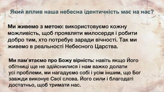 Який вплив наша небесна ідентичність має на нас?
Ми живемо з метою: використовуємо кожну
можливість, щоб проявляти милосердя і робити
добро тим, хто потребує заради вічності. Так ми
живемо в реальності Небесного Царства.
Ми памʼятаємо про Божу вірність: навіть якщо Його
обітниці ще не здійснилися і нам важко долати
усі проблеми, ми нагадуємо собі і усім іншим, що Бог
завжди виконує Свої слова. Його сили і благодаті
достатньо, щоб тримати нас.
 