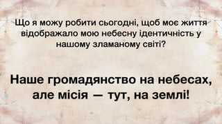 Що я можу робити сьогодні, щоб моє життя
відображало мою небесну ідентичність у
нашому зламаному світі?
Наше громадянство на небесах,
але місія — тут, на землі!
 