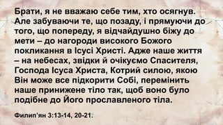 Брати, я не вважаю себе тим, хто осягнув.
Але забуваючи те, що позаду, і прямуючи до
того, що попереду, я відчайдушно біжу до
мети – до нагороди високого Божого
покликання в Ісусі Христі. Адже наше життя
– на небесах, звідки й очікуємо Спасителя,
Господа Ісуса Христа, Котрий силою, якою
Він може все підкорити Собі, перемінить
наше принижене тіло так, щоб воно було
подібне до Його прославленого тіла.
Филипʼян 3:13-14, 20-21.
 