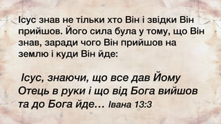 Ісус знав не тільки хто Він і звідки Він
прийшов. Його сила була у тому, що Він
знав, заради чого Він прийшов на
землю і куди Він йде:
Ісус, знаючи, що все дав Йому
Отець в руки і що від Бога вийшов
та до Бога йде… Івана 13:3
 