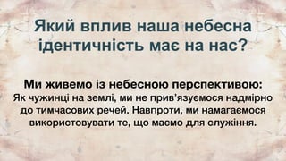Який вплив наша небесна
ідентичність має на нас?
Ми живемо із небесною перспективою:
Як чужинці на землі, ми не привʼязуємося надмірно
до тимчасових речей. Навпроти, ми намагаємося
використовувати те, що маємо для служіння.
 