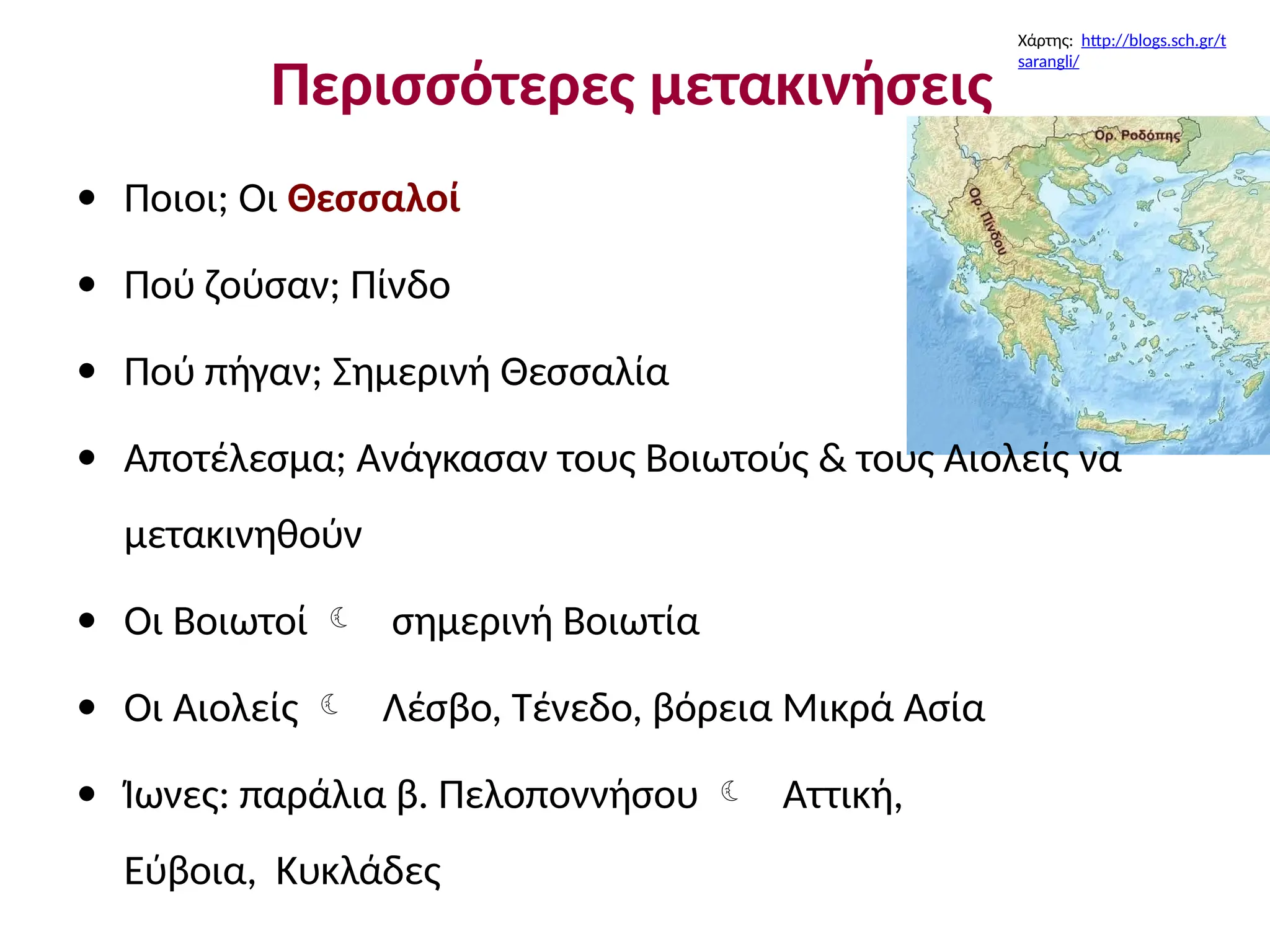 Περισσότερες μετακινήσεις
• Ποιοι; Οι Θεσσαλοί
• Πού ζούσαν; Πίνδο
• Πού πήγαν; Σημερινή Θεσσαλία
• Αποτέλεσμα; Ανάγκασαν τους Βοιωτούς & τους Αιολείς να
μετακινηθούν
• Οι Βοιωτοί  σημερινή Βοιωτία
Οι Αιολείς  Λέσβο, Τένεδο, βόρεια Μικρά Ασία
Ίωνες: παράλια β. Πελοποννήσου  Αττική,
Εύβοια, Κυκλάδες
•
•
Χάρτης: http://blogs.sch.gr/t
sarangli/
 