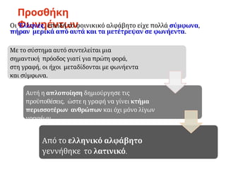 Προσθήκη
Φωνηέντων
Αυτή η απλοποίηση δημιούργησε τις
προϋποθέσεις, ώστε η γραφή να γίνει κτήμα
περισσοτέρων ανθρώπων και όχι μόνο λίγων
γραφέων.
Από το ελληνικό αλφάβητο
γεννήθηκε το λατινικό.
Οι Έλληνες, επειδή το φοινικικό αλφάβητο είχε πολλά σύμφωνα,
πήραν μερικά από αυτά και τα μετέτρεψαν σε φωνήεντα.
Με το σύστημα αυτό συντελείται μια
σημαντική πρόοδος γιατί για πρώτη φορά,
στη γραφή, οι ήχοι μεταδίδονται με φωνήεντα
και σύμφωνα.
 