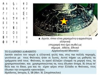 ΤΟ ΕΛΛΗΝΙΚΟ ΑΛΦΑΒΗΤΟ
Λοιπόν εκείνο τον καιρό η ελληνική φυλή που, στις πιο πολλές περιοχές,
γειτόνευε με τους Φοίνικες ήταν οι Ίωνες. Αυτοί πήραν ως μαθητές τα
γράμματα από τους Φοίνικες, κι αφού άλλαζαν ελαφρά τη μορφή τους, τα
χρησιμοποιούσαν, και χρησιμοποιώντας τα, τους έδωσαν όνομα. Κι όπως το’
θελε και το δίκιο, μια και τα είχαν φέρει στην Ελλάδα οι Φοίνικες, τους
έδωσαν την ονομασία «φοινικήια».
Ηρόδοτος, Ιστορία, Ε, 58 (Μετ. Η. Σπυρόπουλου)
▲ Αγγείο, όπου είναι χαραγμένη η αρχαιότερη
ελληνική
επιγραφή που έχει σωθεί ως
σήμερα. Αθήνα, Εθνικό
Αρχαιολογικό Μουσείο
 