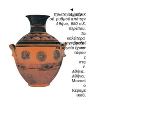 ◄
Αγγείο
πρωτογεωμετρικ
ού ρυθμού από την
Αθήνα, 950 π.Χ.
περίπου.
Τα
καλύτερα
πρωτογεωμετρι
κά αγγεία έχουν
βρεθεί
σε
τάφου
ς
στη
ν
Αθήνα.
Αθήνα,
Μουσεί
ο
Κεραμε
ικού.
 