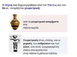 Η τέχνη που δημιουργήθηκε από τον 11ο έως και τον
8ο αι. ονομάζεται γεωμετρική:
από τα γεωμετρικά κοσμήματα
στα
πήλινα αγγεία.
Γεωμετρικές είναι, επίσης, και οι
μορφές των ανθρώπων και των
ζώων, είτε είναι ζωγραφισμένες
επάνω στα αγγεία είτε
είναι πήλινα ή χάλκινα ειδώλια.
 