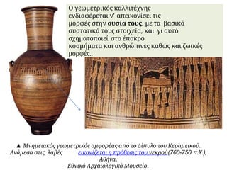 ▲ Μνημειακός γεωμετρικός αμφορέας από το Δίπυλο του Κεραμεικού.
Ανάμεσα στις λαβές εικονίζεται η πρόθεσις του νεκρού(760-750 π.Χ.),
Αθήνα,
Εθνικό Αρχαιολογικό Μουσείο.
Ο γεωμετρικός καλλιτέχνης
ενδιαφέρεται ν’ απεικονίσει τις
μορφές στην ουσία τους, με τα βασικά
συστατικά τους στοιχεία, και γι αυτό
σχηματοποιεί στο έπακρο
κοσμήματα και ανθρώπινες καθώς και ζωικές
μορφές..
 