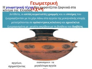 Γεωμετρική
τέχνη
Η γεωμετρική τέχνη δεν εμφανίζεται ξαφνικά στα
κέντρα της Ελλάδας.
Αντίθετα, οι απλές κυματιστές γραμμές και οι σπείρες που
ζωγραφίζονταν με το χέρι πάνω στα αγγεία της μυκηναϊκής εποχής
μετατρέπονται σε ομόκεντρους κύκλους και ημικύκλια
ζωγραφισμένα με μεγάλη ακρίβεια με τη βοήθεια του διαβήτη.
Σταδιακά
τρίγωνα, ρόμβοι,
μαίανδροι,
κλιμακωτά
σχέδια
απλώνονται σε
ολόκληρη την
επιφάνεια των
αγγείων,
σχηματίζοντας
Αργότερα,
σειρές
ομοιόμορφων
ζώων,
καθώς και
παραστάσεις
σχετικές με το θάνατο
μαζί με γεωμετρικά
κοσμήματα
διακοσμούν τα
μεγαλύτερα αγγεία
Προς το τέλος της
εποχής εμφανίζονται
δειλά-δειλά και
μυθολογικά θέματα.
 