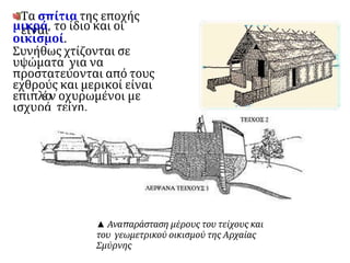 Τα σπίτια της εποχής
είναι
μικρά, το ίδιο και οι
οικισμοί.
Συνήθως χτίζονται σε
υψώματα για να
προστατεύονται από τους
εχθρούς και μερικοί είναι
επιπλ
έ
ο
ν οχυρωμένοι με
ισχυρά τείχη.
▲ Αναπαράσταση μέρους του τείχους και
του γεωμετρικού οικισμού της Αρχαίας
Σμύρνης
 