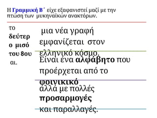 Η Γραμμική Β΄ είχε εξαφανιστεί μαζί με την
πτώση των μυκηναϊκών ανακτόρων.
το
δεύτερ
ο μισό
του 8ου
αι.
μια νέα γραφή
εμφανίζεται στον
ελληνικό κόσμο.
Είναι ένα αλφάβητο που
προέρχεται από το
φοινικικό
αλλά με πολλές
προσαρμογές
και παραλλαγές.
 