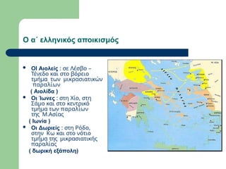 Ο α΄ ελληνικός αποικισμός
 ΟΙ Αιολείς : σε Λέσβο –
Τένεδο και στο βόρειο
τμήμα των μικρασιατικών
παραλίων
( Αιολίδα )
 Οι Ίωνες : στη Χίο, στη
Σάμο και στο κεντρικό
τμήμα των παραλίων
της Μ.Ασίας
( Ιωνία )
 Οι Δωριείς : στη Ρόδο,
στην Κω και στο νότιο
τμήμα της μικρασιατικής
παραλίας
( δωρική εξάπολη)
 