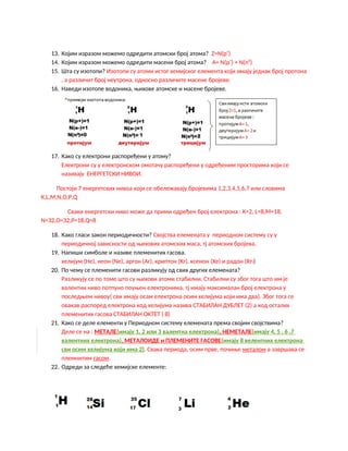 13. Којим изразом можемо одредити атомски број атома? Z=N(p+
)
14. Којим изразом можемо одредити масени број атома? А= N(p+
) + N(n0
)
15. Шта су изотопи? Изотопи су атоми истог хемијског елемента који имају једнак број протона
, а различит број неутрона, односно различите масене бројеве.
16. Наведи изотопе водоника, њихове атомске и масене бројеве.
17. Како су електрони распоређени у атому?
Електрони су у електронском омотачу распоређени у одређеним просторима који се
називају ЕНЕРГЕТСКИ НИВОИ.
Постоји 7 енергетских нивоа који се обележавају бројевима 1,2,3,4,5,6,7 или словима
К,L,M,N,O,P,Q
Сваки енергетски ниво може да прими одређен број електрона : К=2, L=8,M=18,
N=32,O=32,P=18,Q=8
18. Како гласи закон периодичности? Својства елемената у периодном систему су у
периодичној зависности од њихових атомских маса, тј атомских бројева.
19. Напиши симболе и називе племенитих гасова.
хелијум (He), неон (Ne), аргон (Ar), криптон (Kr), ксенон (Xe) и радон (Rn)
20. По чему се племенити гасови разликују од свих других елемената?
Разликују се по томе што су њихови атоми стабилни. Стабилни су због тога што им је
валентни ниво потпуно поуњен електронима, тј имају максималан број електрона у
последњем нивоу( сви имају осам електрона осим хелијума који има два). Због тога се
овакав распоред електрона код хелијума назива СТАБИЛАН ДУБЛЕТ (2) а код осталих
племенитих гасова СТАБИЛАН ОКТЕТ ( 8)
21. Како се деле елементи у Периодном систему елемената према својим својствима?
Деле се на : МЕТАЛЕ(имају 1, 2 или 3 валентна електрона), НЕМЕТАЛЕ(имају 4, 5 , 6 ,7
валентних електрона), МЕТАЛОИДЕ и ПЛЕМЕНИТЕ ГАСОВЕ(имају 8 велентних електрона
сви осим хелијума који има 2). Свака периода, осим прве, почиње металом а завршава се
племнитим гасом.
22. Одреди за следеће хемијске елементе:
 
