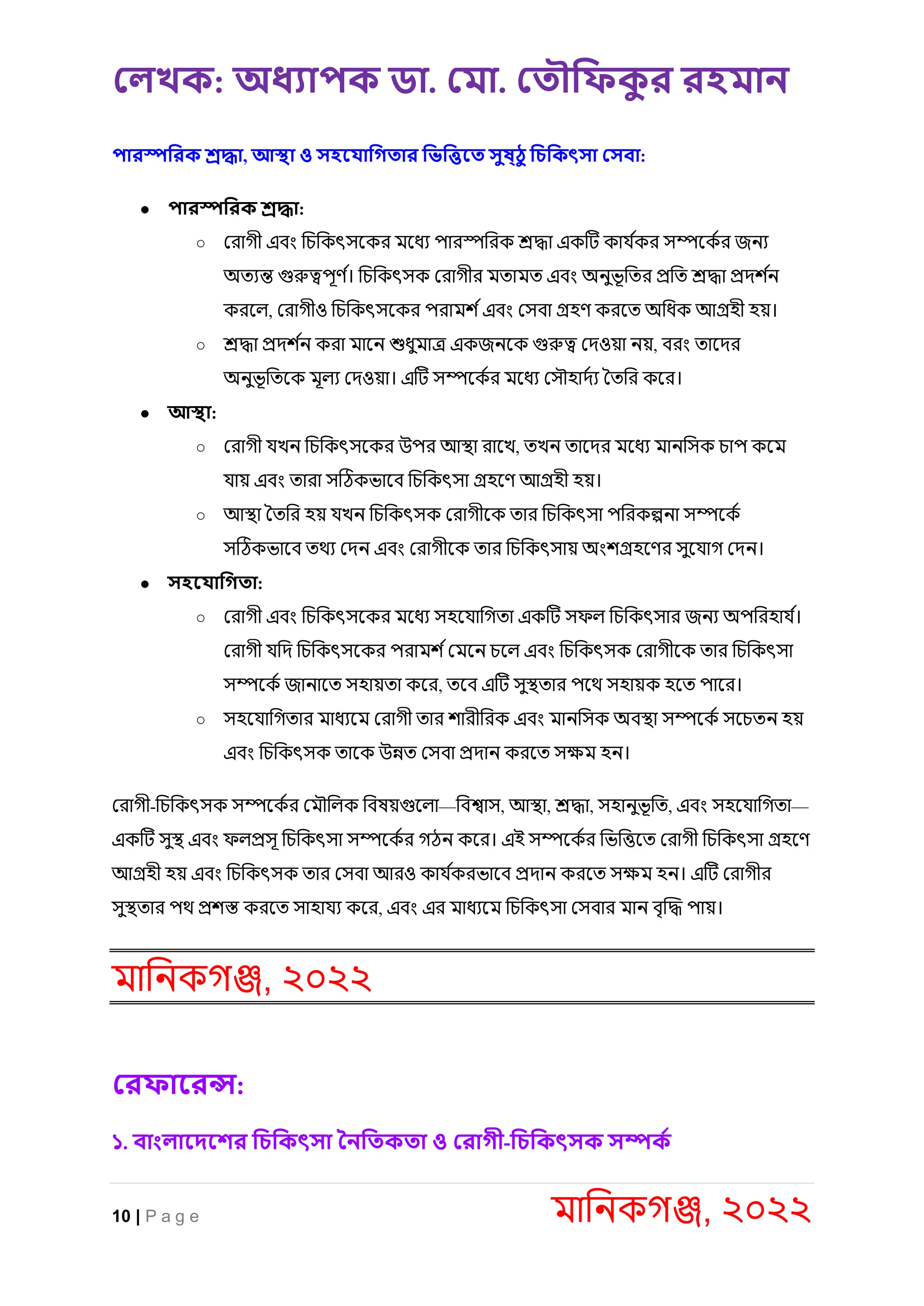 লেখক: অধ্যাপক ডা. ল া. ল ৌফিক
ু র রহ ান
10 | P a g e মানিকগঞ্জ, ২০২২
পারস্পফরক শ্রদ্ধা, আস্থা ও সহস াফগ ার ফিফিস সুষ্িু ফিফকৎসা লসবা:
● পারস্পফরক শ্রদ্ধা:
○ র াগী এিং নিনকৎসকক মকধয পা স্পন ক শ্রদ্ধা একটি কায ক
ক সম্পককক জিয
অত্যন্ত গুরুত্বপূর্ ক
। নিনকৎসক র াগী মত্ামত্ এিং অিুিূনত্ প্রনত্ শ্রদ্ধা প্রদ ক
ি
ক কল্, র াগীও নিনকৎসকক প াম কএিং রসিা গ্রহর্ ক কত্ অনধক আগ্রহী হয়।
○ শ্রদ্ধা প্রদ ক
ি ক া মাকি শুধুমাে একজিকক গুরুত্ব রদওয়া িয়, ি ং ত্াকদ
অিুিূনত্কক মূল্য রদওয়া। এটি সম্পককক মকধয রসৌহাদকয তত্ন কক ।
● আস্থা:
○ র াগী যেি নিনকৎসকক উপ আস্থ্া াকে, ত্েি ত্াকদ মকধয মািনসক িাপ ককম
যায় এিং ত্া া সটিকিাকি নিনকৎসা গ্রহকর্ আগ্রহী হয়।
○ আস্থ্া তত্ন হয় যেি নিনকৎসক র াগীকক ত্া নিনকৎসা পন কল্পিা সম্পককক
সটিকিাকি ত্থয রদি এিং র াগীকক ত্া নিনকৎসায় অং গ্রহকর্ সুকযাগ রদি।
● সহস াফগ া:
○ র াগী এিং নিনকৎসকক মকধয সহকযানগত্া একটি সফল্ নিনকৎসা জিয অপন হায ক
।
র াগী যনদ নিনকৎসকক প াম করমকি িকল্ এিং নিনকৎসক র াগীকক ত্া নিনকৎসা
সম্পককক জািাকত্ সহায়ত্া কক , ত্কি এটি সুস্থ্ত্া পকথ সহায়ক হকত্ পাক ।
○ সহকযানগত্া মাধযকম র াগী ত্া া ীন ক এিং মািনসক অিস্থ্া সম্পককক সকিত্ি হয়
এিং নিনকৎসক ত্াকক উন্নত্ রসিা প্রদাি ক কত্ সেম হি।
র াগী-নিনকৎসক সম্পককক রমৌনল্ক নিষয়গুকল্া—নিশ্বাস, আস্থ্া, শ্রদ্ধা, সহািুিূনত্, এিং সহকযানগত্া—
একটি সুস্থ্ এিং ফল্প্রসূ নিনকৎসা সম্পককক গিি কক । এই সম্পককক নিনিকত্ র াগী নিনকৎসা গ্রহকর্
আগ্রহী হয় এিং নিনকৎসক ত্া রসিা আ ও কায ক
ক িাকি প্রদাি ক কত্ সেম হি। এটি র াগী
সুস্থ্ত্া পথ প্র স্ত ক কত্ সাহাযয কক , এিং এ মাধযকম নিনকৎসা রসিা মাি িৃক্রদ্ধ পায়।
মানিকগঞ্জ, ২০২২
লরিাসরন্স:
১. বাংোসিসশর ফিফকৎসা তনফ ক া ও লরাগী-ফিফকৎসক সম্পকক
 